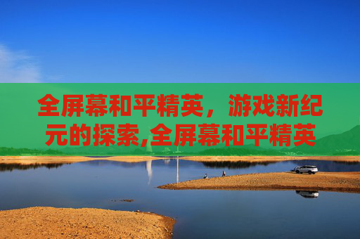 全屏幕和平精英，游戏新纪元的探索,全屏幕和平精英怎么关闭