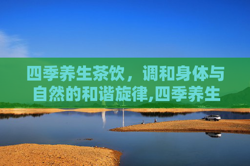 四季养生茶饮，调和身体与自然的和谐旋律,四季养生茶饮配制方法
