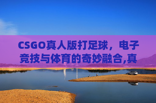 CSGO真人版打足球，电子竞技与体育的奇妙融合,真人cs go