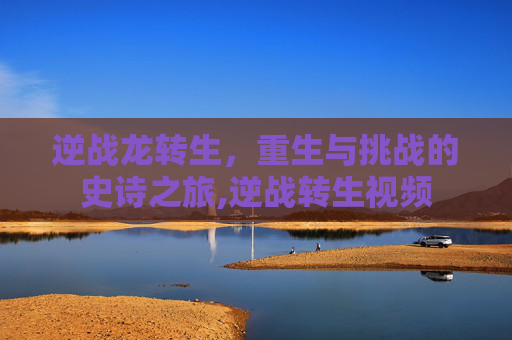 逆战龙转生，重生与挑战的史诗之旅,逆战转生视频