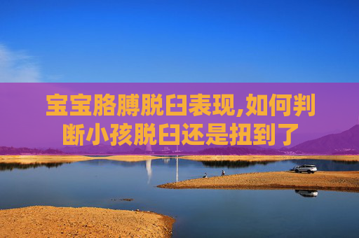 宝宝胳膊脱臼表现,如何判断小孩脱臼还是扭到了