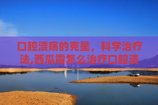 口腔溃疡的克星，科学治疗法,西瓜霜怎么治疗口腔溃疡