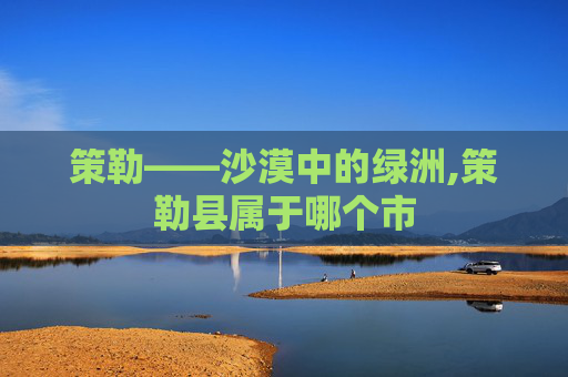 策勒——沙漠中的绿洲,策勒县属于哪个市