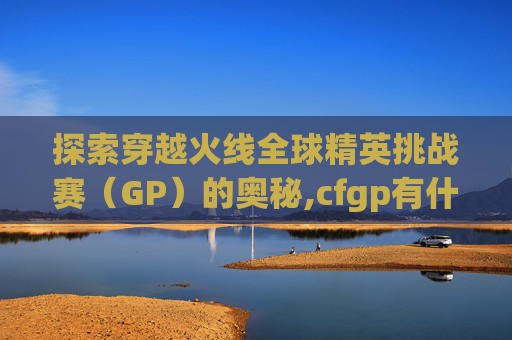 探索穿越火线全球精英挑战赛（GP）的奥秘,cfgp有什么用