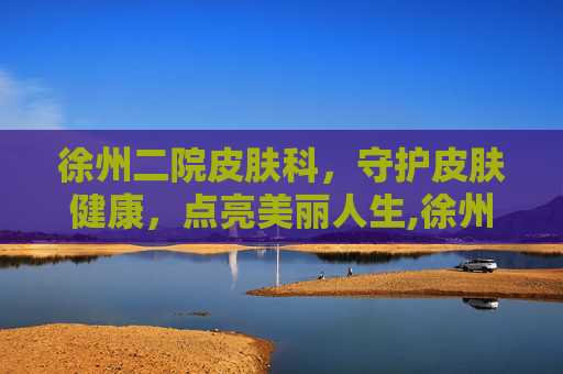 徐州二院皮肤科,守护皮肤健康,点亮美丽人生,徐州二院皮肤科哪个专家医生最好 徐州二院皮肤科,守护皮肤健康,点亮美丽人生,徐州二院皮肤科哪个专家医生最好