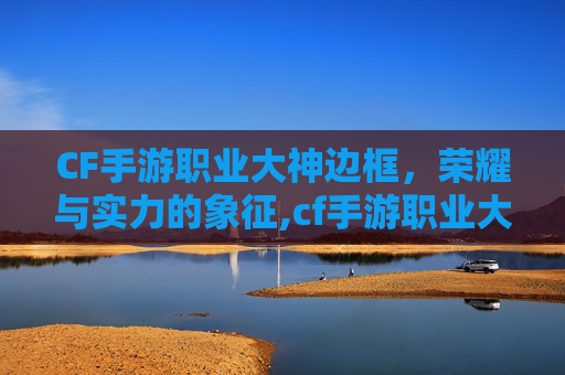 CF手游职业大神边框，荣耀与实力的象征,cf手游职业大神边框在哪