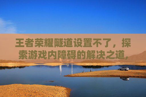 王者荣耀隧道设置不了，探索游戏内障碍的解决之道,王者荣耀隧道是什么