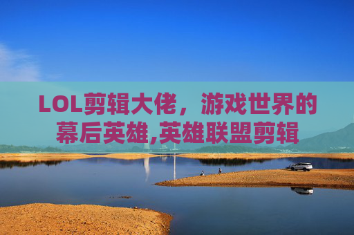 LOL剪辑大佬，游戏世界的幕后英雄,英雄联盟剪辑