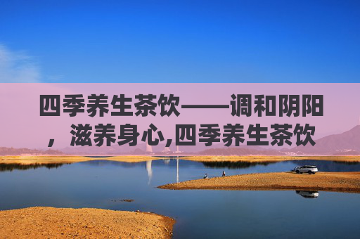 四季养生茶饮——调和阴阳,滋养身心,四季养生茶饮推荐 四季养生茶饮——调和阴阳,滋养身心,四季养生茶饮推荐
