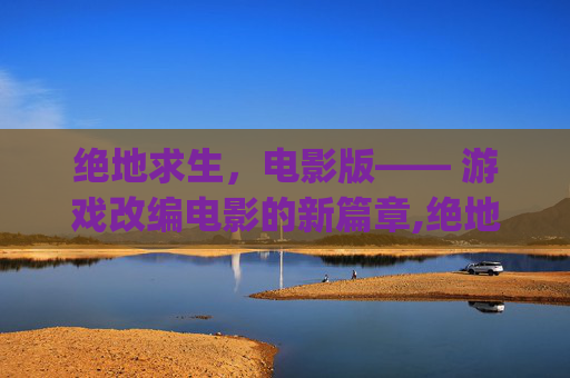 绝地求生,电影版—— 游戏改编电影的新篇章,绝地求生pubg电影 绝地求生,电影版—— 游戏改编电影的新篇章,绝地求生pubg电影