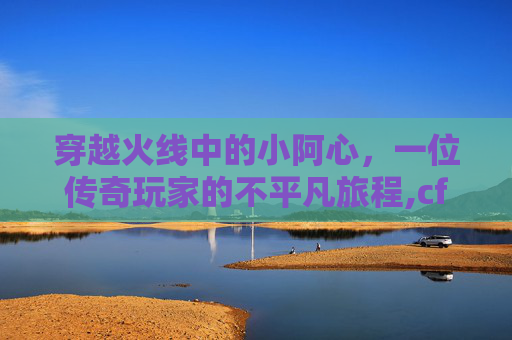 穿越火线中的小阿心，一位传奇玩家的不平凡旅程,cf小阿铭