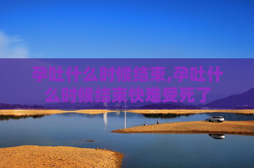孕吐什么时候结束,孕吐什么时候结束快难受死了