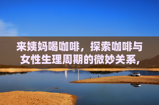 来姨妈喝咖啡，探索咖啡与女性生理周期的微妙关系,来姨妈喝咖啡会痛经吗