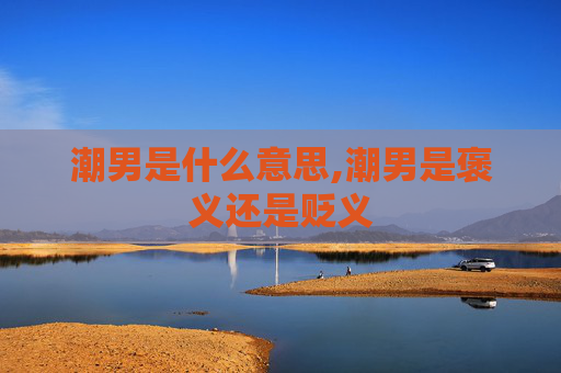 潮男是什么意思,潮男是褒义还是贬义 潮男是什么意思,潮男是褒义还是贬义