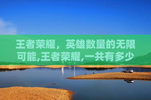 王者荣耀，英雄数量的无限可能,王者荣耀,一共有多少个英雄