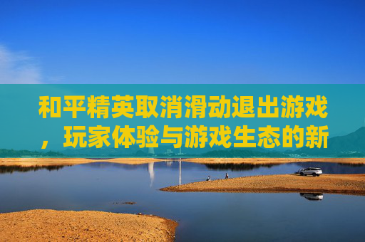 和平精英取消滑动退出游戏,玩家体验与游戏生态的新篇章,和平精英怎么关掉滑动的效果 和平精英取消滑动退出游戏,玩家体验与游戏生态的新篇章,和平精英怎么关掉滑动的效果