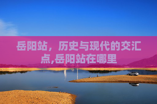 岳阳站,历史与现代的交汇点,岳阳站在哪里 岳阳站,历史与现代的交汇点,岳阳站在哪里