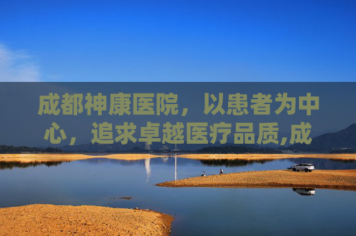 成都神康医院，以患者为中心，追求卓越医疗品质,成都神康医院收费高吗