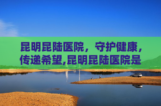 昆明昆陆医院,守护健康,传递希望,昆明昆陆医院是正规的吗 昆明昆陆医院,守护健康,传递希望,昆明昆陆医院是正规的吗