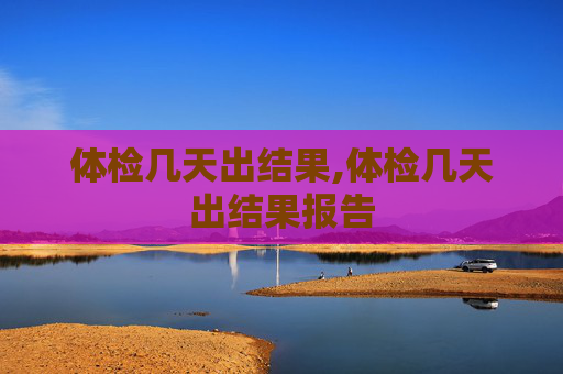 体检几天出结果,体检几天出结果报告 体检几天出结果,体检几天出结果报告