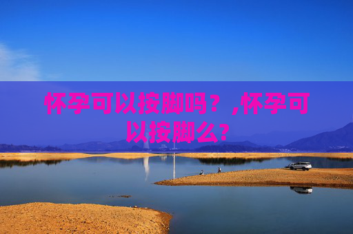 怀孕可以按脚吗?,怀孕可以按脚么? 怀孕可以按脚吗?,怀孕可以按脚么?