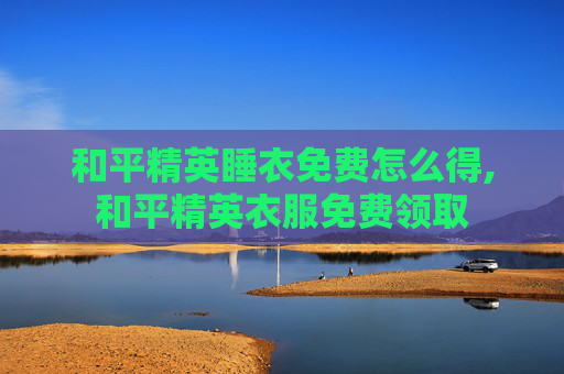 和平精英睡衣免费怎么得,和平精英衣服免费领取 和平精英睡衣免费怎么得,和平精英衣服免费领取