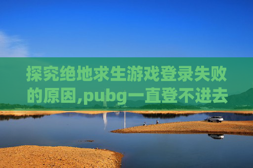 探究绝地求生游戏登录失败的原因,pubg一直登不进去