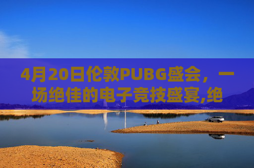 4月20日伦敦PUBG盛会，一场绝佳的电子竞技盛宴,绝地求生伦敦邀请赛时间