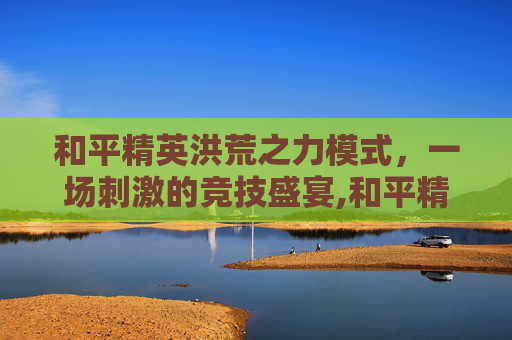 和平精英洪荒之力模式,一场刺激的竞技盛宴,和平精英洪荒之力模式怎么玩 和平精英洪荒之力模式,一场刺激的竞技盛宴,和平精英洪荒之力模式怎么玩