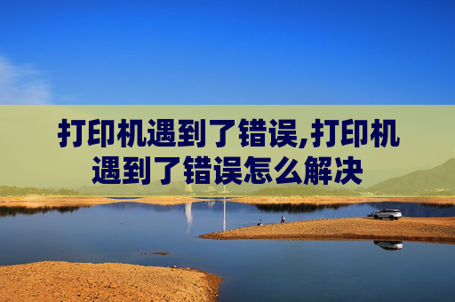 打印机遇到了错误,打印机遇到了错误怎么解决