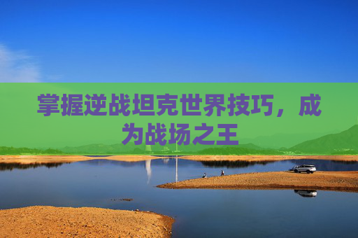 掌握逆战坦克世界技巧，成为战场之王