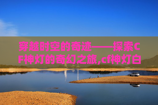 穿越时空的奇迹——探索CF神灯的奇幻之旅,cf神灯白银ak 穿越时空的奇迹——探索CF神灯的奇幻之旅,cf神灯白银ak