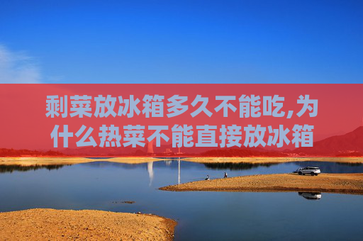 剩菜放冰箱多久不能吃,为什么热菜不能直接放冰箱