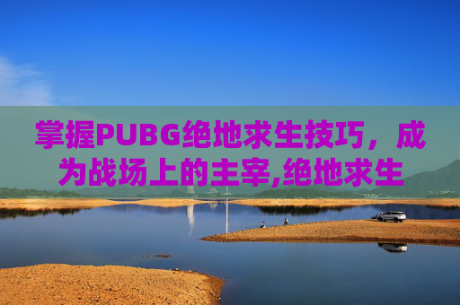 掌握PUBG绝地求生技巧，成为战场上的主宰,绝地求生有哪些技巧