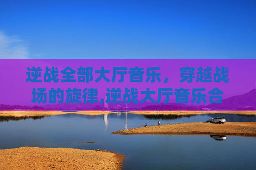 逆战全部大厅音乐，穿越战场的旋律,逆战大厅音乐合集
