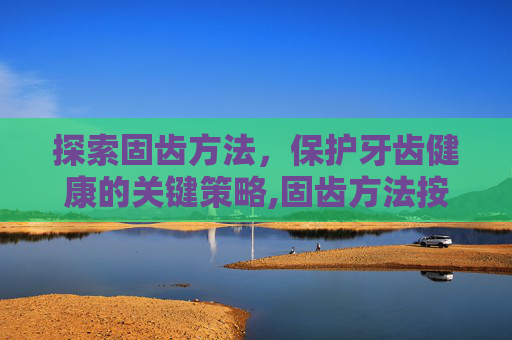 探索固齿方法,保护牙齿健康的关键策略,固齿方法按摩 探索固齿方法,保护牙齿健康的关键策略,固齿方法按摩