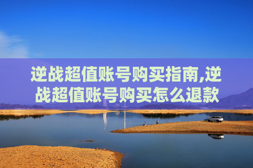 逆战超值账号购买指南,逆战超值账号购买怎么退款 逆战超值账号购买指南,逆战超值账号购买怎么退款