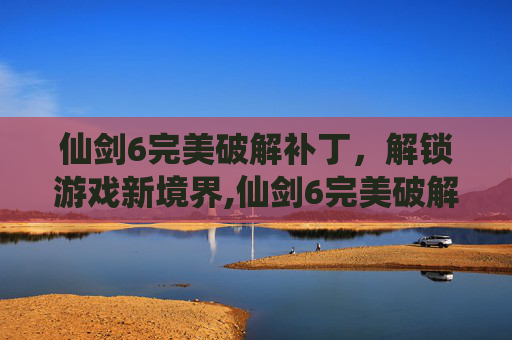 仙剑6完美破解补丁，解锁游戏新境界,仙剑6完美破解补丁怎么用