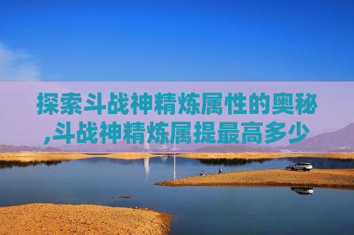 探索斗战神精炼属性的奥秘,斗战神精炼属提最高多少