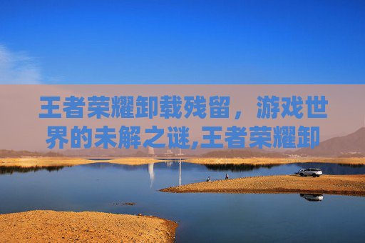 王者荣耀卸载残留，游戏世界的未解之谜,王者荣耀卸载残留