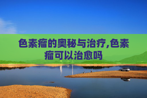 色素瘤的奥秘与治疗,色素瘤可以治愈吗