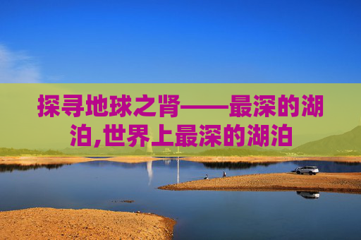 探寻地球之肾——最深的湖泊,世界上最深的湖泊