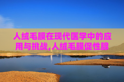 人绒毛膜在现代医学中的应用与挑战,人绒毛膜促性腺激素多少表示怀孕 人绒毛膜在现代医学中的应用与挑战,人绒毛膜促性腺激素多少表示怀孕