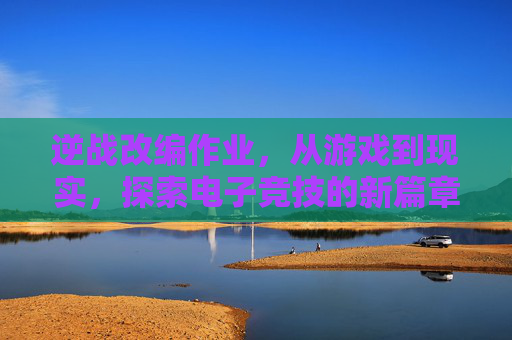 逆战改编作业，从游戏到现实，探索电子竞技的新篇章,逆战改编版