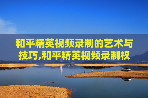 和平精英视频录制的艺术与技巧,和平精英视频录制权限怎么开