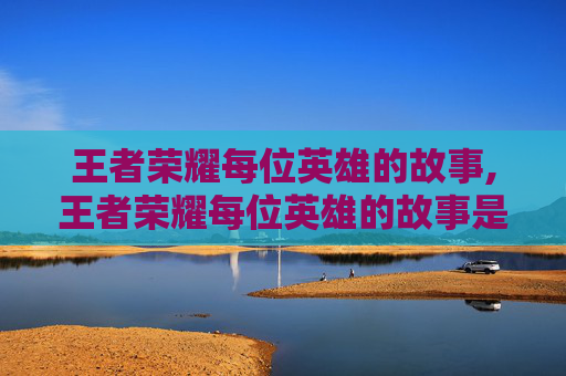 王者荣耀每位英雄的故事,王者荣耀每位英雄的故事是什么