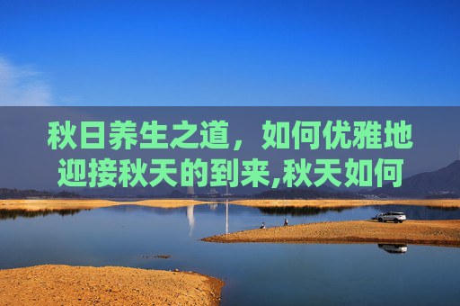 秋日养生之道，如何优雅地迎接秋天的到来,秋天如何养生吃什么食物比较好