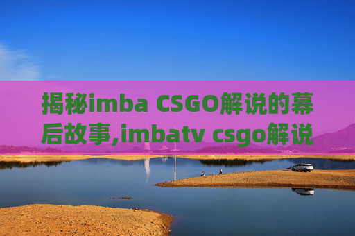 揭秘imba CSGO解说的幕后故事,imbatv csgo解说