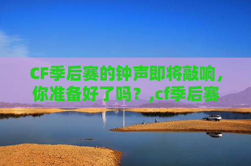 CF季后赛的钟声即将敲响，你准备好了吗？,cf季后赛赛制