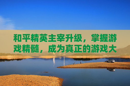 和平精英主宰升级，掌握游戏精髓，成为真正的游戏大师,和平精英主宰升级要多少钱